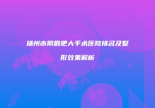 扬州市阴唇肥大手术医院排名及整形效果解析