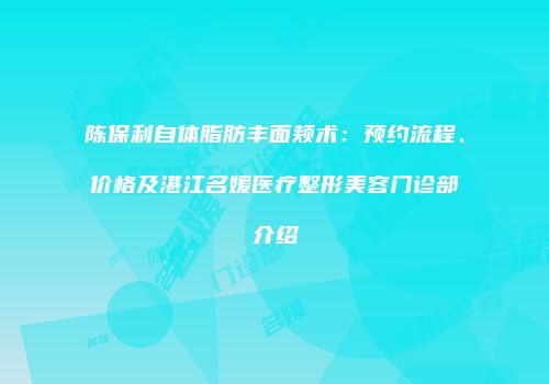 陈保利自体脂肪丰面颊术：预约流程、价格及湛江名媛医疗整形美容门诊部介绍