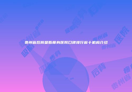 贵州省后背吸脂瘦身医院口碑排行前十机构介绍
