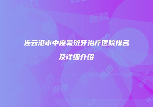 连云港市中度氟斑牙治疗医院排名及详细介绍