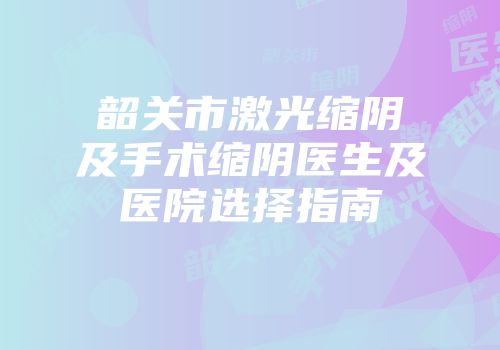 韶关市激光缩阴及手术缩阴医生及医院选择指南