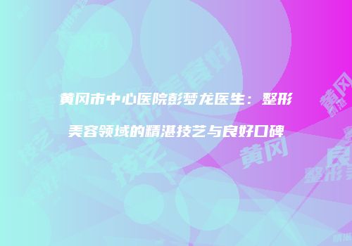 黄冈市中心医院彭梦龙医生：整形美容领域的精湛技艺与良好口碑