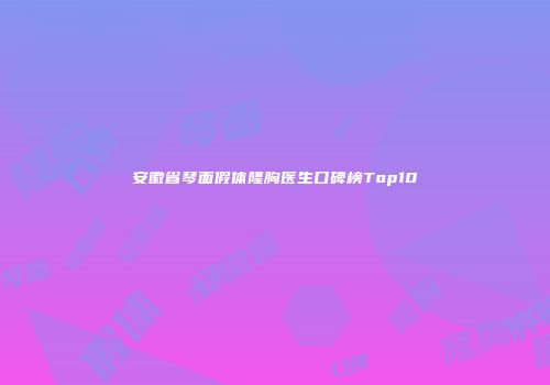 安徽省琴面假体隆胸医生口碑榜Top10