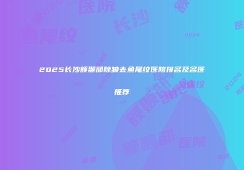 2025长沙额颞部除皱去鱼尾纹医院排名及名医推荐