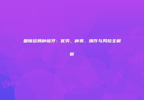 盘锦登腾种植牙：优势、种类、操作与风险全解析