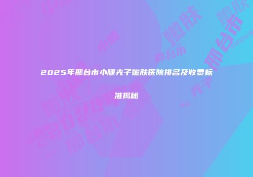 2025年邢台市小腿光子嫩肤医院排名及收费标准揭秘