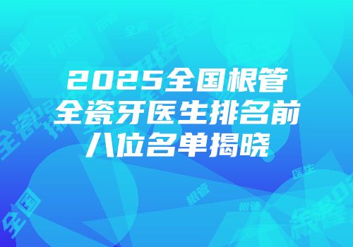 2025全国根管全瓷牙医生排名前八位名单揭晓