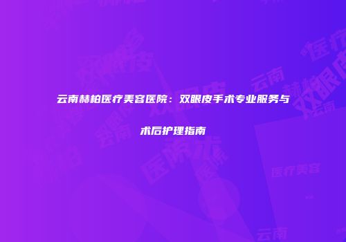 云南赫柏医疗美容医院：双眼皮手术专业服务与术后护理指南