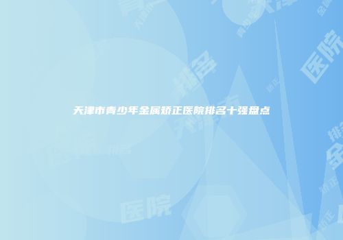 天津市青少年金属矫正医院排名十强盘点