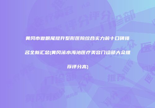 黄冈市做眼尾提升整形医院综合实力前十口碑排名全新汇总(黄冈浠水海沁医疗美容门诊部大众推荐评分高)
