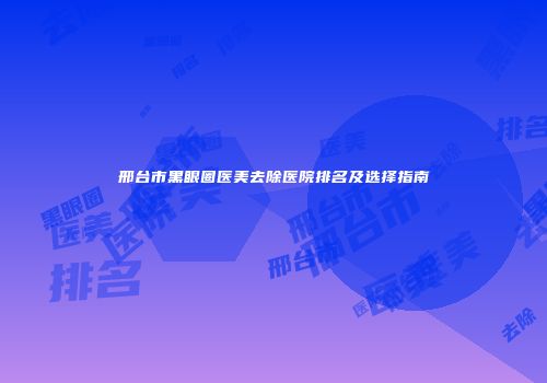 邢台市黑眼圈医美去除医院排名及选择指南