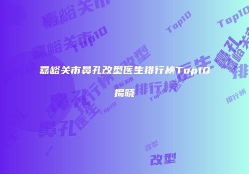 嘉峪关市鼻孔改型医生排行榜Top10揭晓