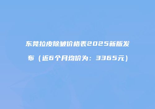 东莞拉皮除皱价格表2025新版发布（近6个月均价为：3365元）