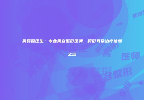 吴磊磊医生：专业美容整形医师，畸形耳朵治疗信赖之选