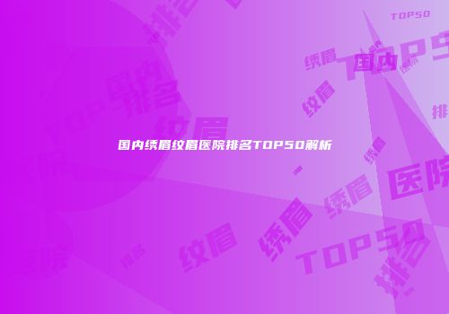 国内绣眉纹眉医院排名TOP50解析