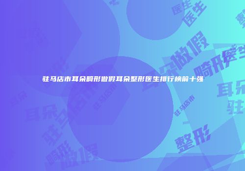驻马店市耳朵畸形做假耳朵整形医生排行榜前十强