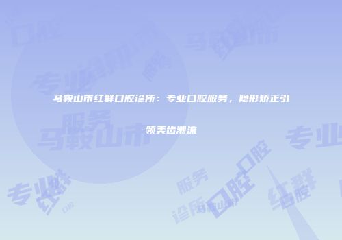 马鞍山市红群口腔诊所：专业口腔服务，隐形矫正引领美齿潮流