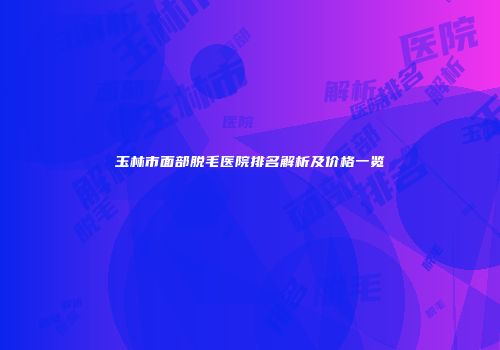 玉林市面部脱毛医院排名解析及价格一览