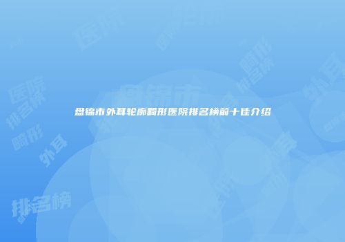 盘锦市外耳轮廓畸形医院排名榜前十佳介绍