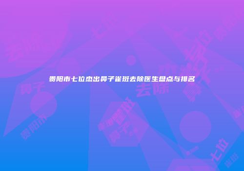 贵阳市七位杰出鼻子雀斑去除医生盘点与排名