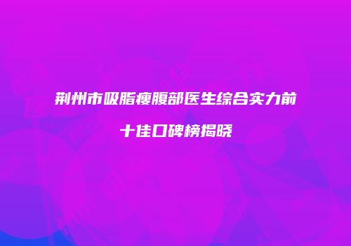 荆州市吸脂瘦腹部医生综合实力前十佳口碑榜揭晓