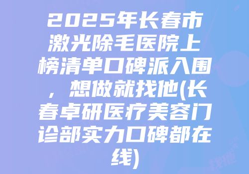 2025年长春市激光除毛医院上榜清单口碑派入围，想做就找他(长春卓研医疗美容门诊部实力口碑都在线)