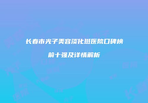 长春市光子美容淡化斑医院口碑榜前十强及详情解析