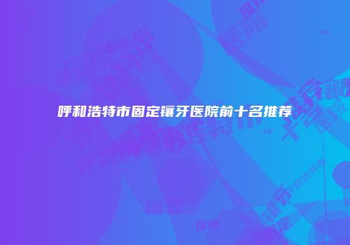 呼和浩特市固定镶牙医院前十名推荐
