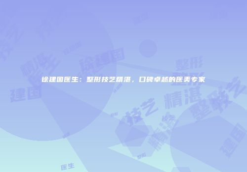 徐建国医生：整形技艺精湛，口碑卓越的医美专家