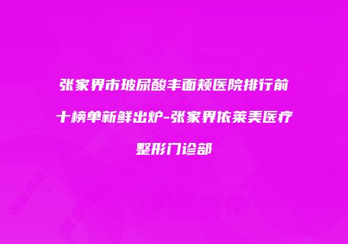 张家界市玻尿酸丰面颊医院排行前十榜单新鲜出炉-张家界依莱美医疗整形门诊部