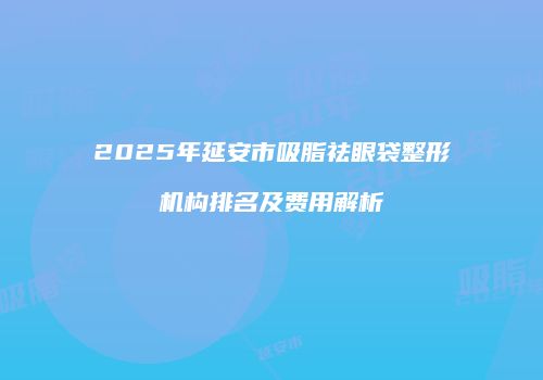 2025年延安市吸脂祛眼袋整形机构排名及费用解析