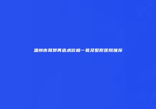 温州市耳郭再造术价格一览及整形医院推荐
