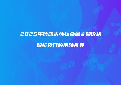 2025年信阳市纯钛金属支架价格解析及口腔医院推荐