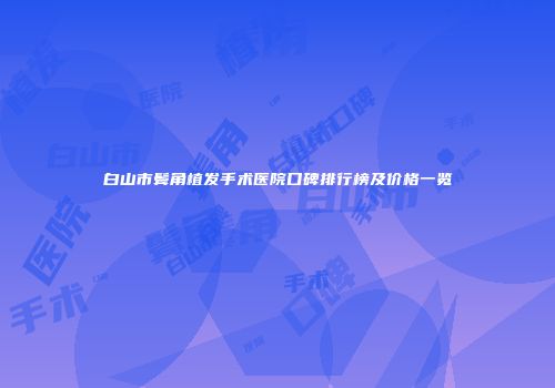 白山市鬓角植发手术医院口碑排行榜及价格一览