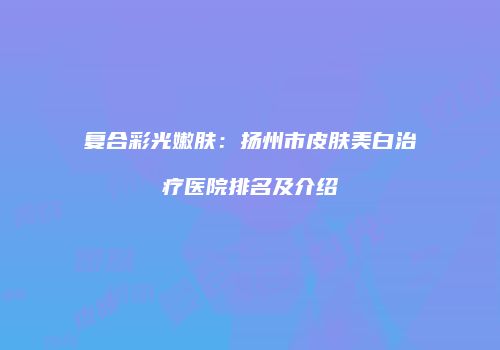 复合彩光嫩肤：扬州市皮肤美白治疗医院排名及介绍