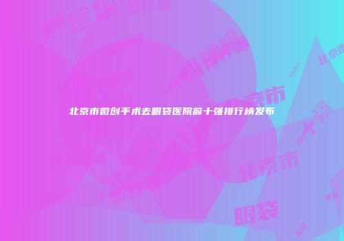 北京市微创手术去眼袋医院前十强排行榜发布
