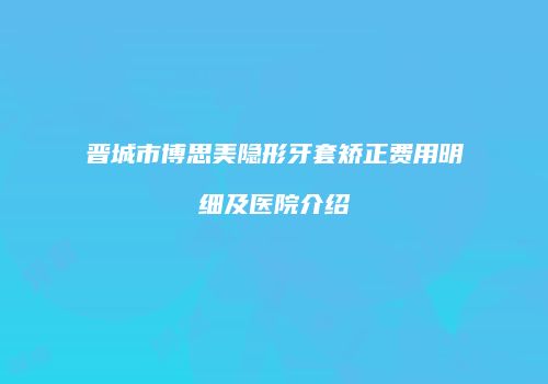 晋城市博思美隐形牙套矫正费用明细及医院介绍