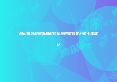 白山市唇裂继发畸形修复医院综合实力前十佳推荐