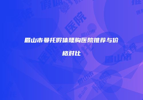 眉山市曼托假体隆胸医院推荐与价格对比