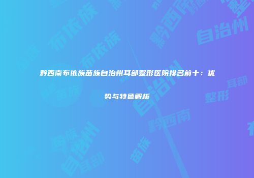 黔西南布依族苗族自治州耳部整形医院排名前十：优势与特色解析