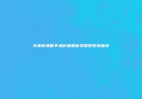天津市薄唇手术价格解析及整形医院推荐