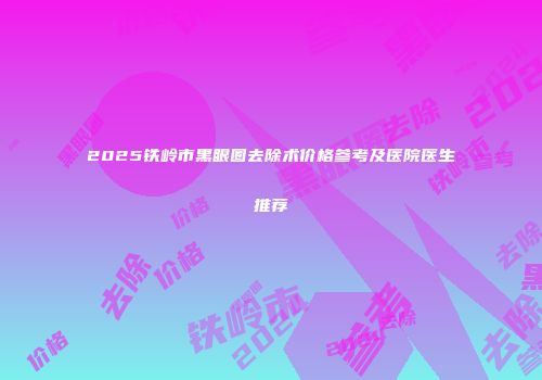 2025铁岭市黑眼圈去除术价格参考及医院医生推荐