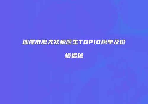 汕尾市激光祛疤医生TOP10榜单及价格揭秘