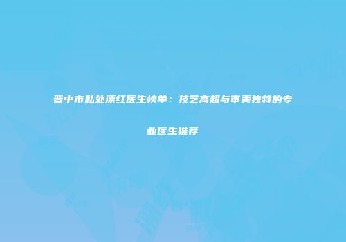 晋中市私处漂红医生榜单：技艺高超与审美独特的专业医生推荐