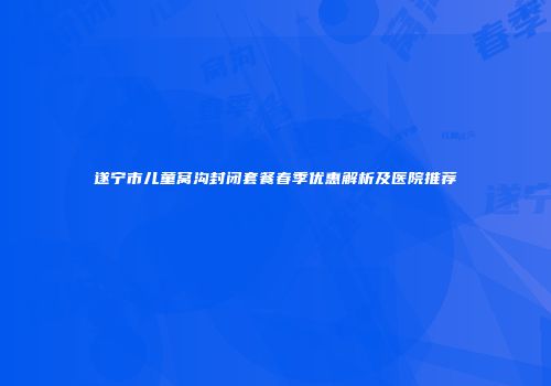 遂宁市儿童窝沟封闭套餐春季优惠解析及医院推荐