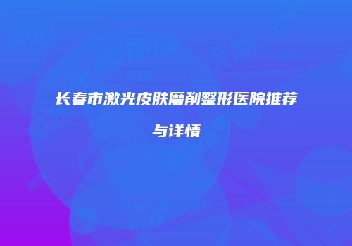 长春市激光皮肤磨削整形医院推荐与详情