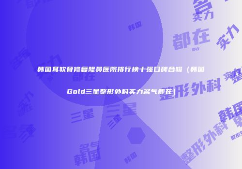 韩国耳软骨修复隆鼻医院排行榜十强口碑合辑（韩国Gold三星整形外科实力名气都在）