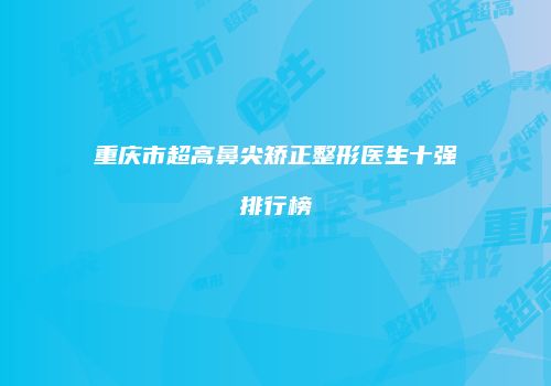 重庆市超高鼻尖矫正整形医生十强排行榜