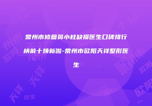 常州市修复鼻小柱缺损医生口碑排行榜前十焕新啦-常州市欧阳天祥整形医生