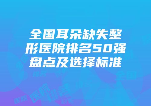 全国耳朵缺失整形医院排名50强盘点及选择标准